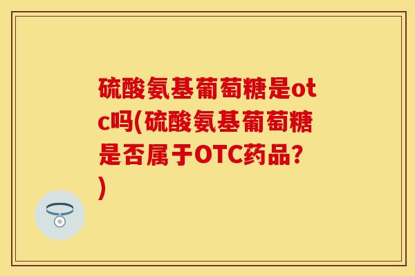硫酸氨基葡萄糖是otc吗(硫酸氨基葡萄糖是否属于OTC药品？)