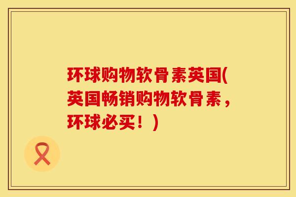 环球购物软骨素英国(英国畅销购物软骨素，环球必买！)