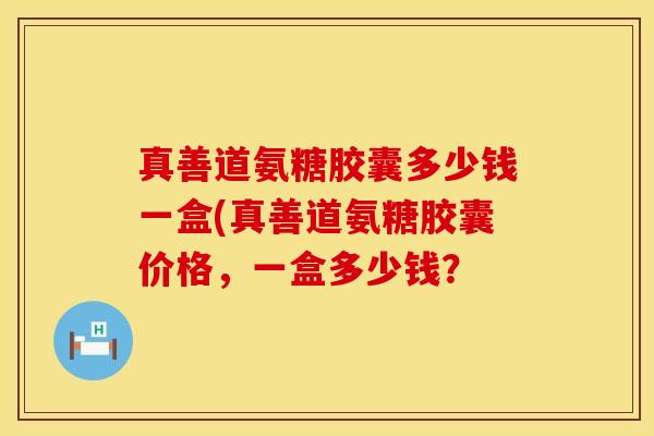 真善道氨糖胶囊多少钱一盒(真善道氨糖胶囊价格，一盒多少钱？