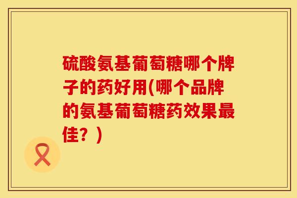 硫酸氨基葡萄糖哪个牌子的药好用(哪个品牌的氨基葡萄糖果佳?) 硫酸氨基葡萄糖哪个牌子的药好用(哪个品牌的氨基葡萄糖果佳?)