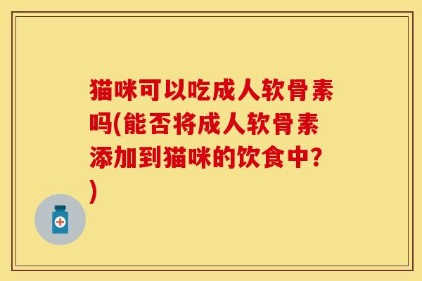猫咪可以吃成人软骨素吗(能否将成人软骨素添加到猫咪的饮食中？)