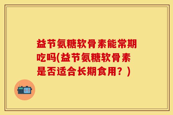 益节氨糖软骨素能常期吃吗(益节氨糖软骨素是否适合长期食用？)
