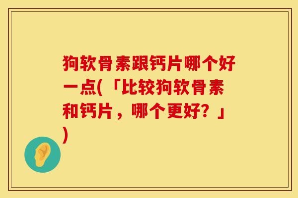 狗软骨素跟钙片哪个好一点(「比较狗软骨素和钙片，哪个更好？」)