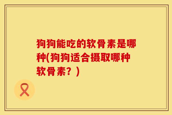 狗狗能吃的软骨素是哪种(狗狗适合摄取哪种软骨素？)