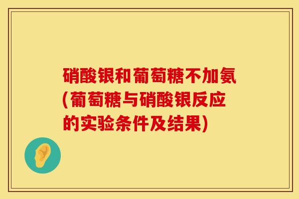 硝酸银和葡萄糖不加氨(葡萄糖与硝酸银反应的实验条件及结果)