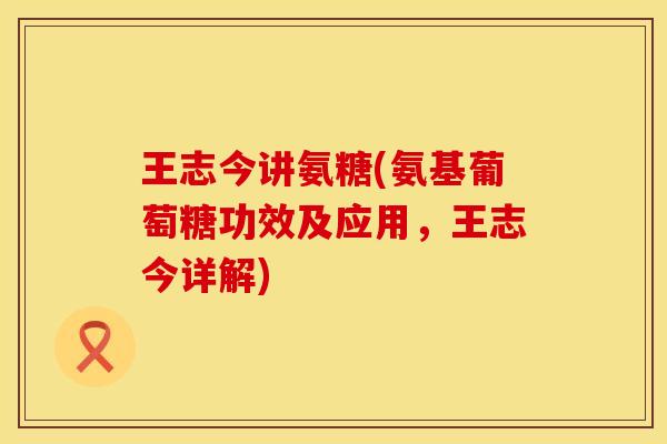 王志今讲氨糖(氨基葡萄糖功效及应用，王志今详解)