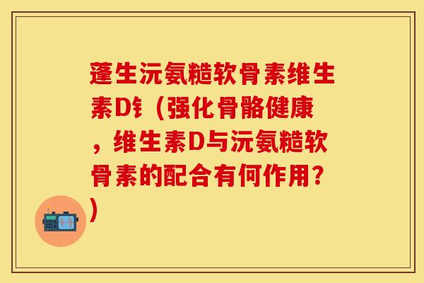 蓬生沅氨糙软骨素维生素D钅(强化骨骼健康,维生素D与沅氨糙软骨素的配合有何作用?) 蓬生沅氨糙软骨素维生素D钅(强化骨骼健康,维生素D与沅氨糙软骨素的配合有何作用?)