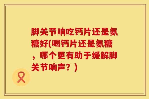 脚关节响吃钙片还是氨糖好(喝钙片还是氨糖，哪个更有助于缓解脚关节响声？)