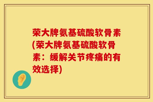 荣大牌氨基硫酸软骨素(荣大牌氨基硫酸软骨素：缓解关节疼痛的有效选择)