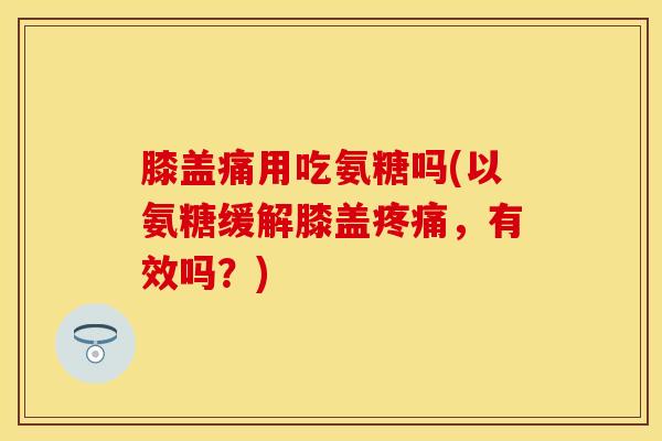 膝盖痛用吃氨糖吗(以氨糖缓解膝盖疼痛，有效吗？)
