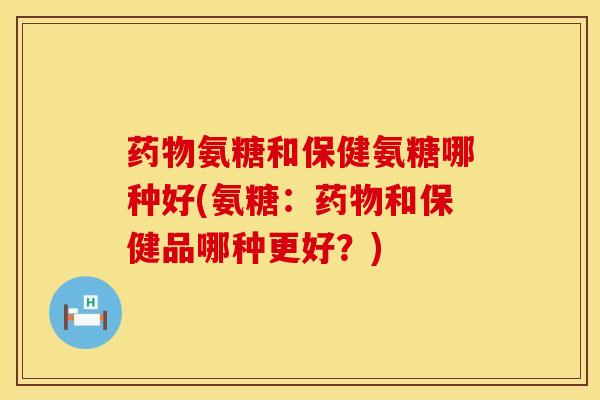 药物氨糖和保健氨糖哪种好(氨糖：药物和保健品哪种更好？)
