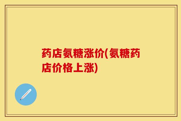 药店氨糖涨价(氨糖药店价格上涨)