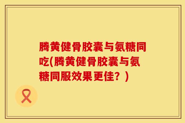 腾黄健骨胶囊与氨糖同吃(腾黄健骨胶囊与氨糖同服效果更佳?) 腾黄健骨胶囊与氨糖同吃(腾黄健骨胶囊与氨糖同服效果更佳?)