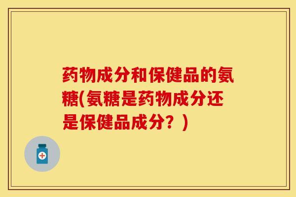 药物成分和保健品的氨糖(氨糖是药物成分还是保健品成分？)