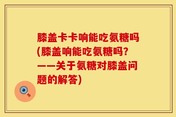 膝盖卡卡响能吃氨糖吗(膝盖响能吃氨糖吗？——关于氨糖对膝盖问题的解答)