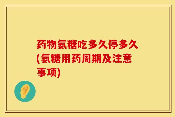 药物氨糖吃多久停多久(氨糖用药周期及注意事项)