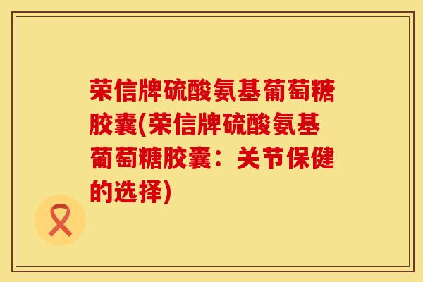 荣信牌硫酸氨基葡萄糖胶囊(荣信牌硫酸氨基葡萄糖胶囊：关节保健的选择)