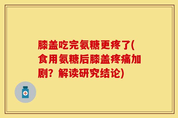 膝盖吃完氨糖更疼了(食用氨糖后膝盖疼痛加剧？解读研究结论)