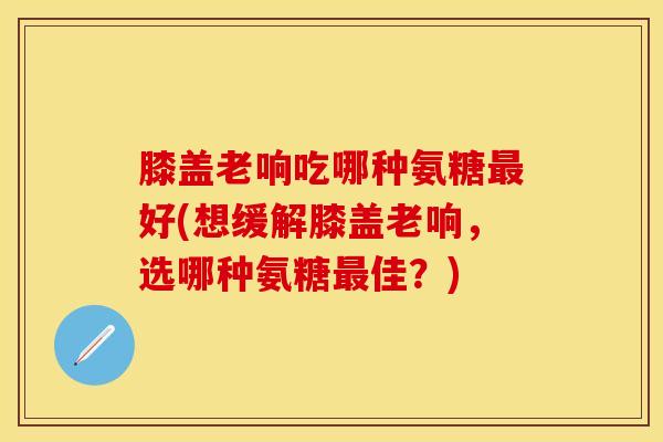膝盖老响吃哪种氨糖最好(想缓解膝盖老响,选哪种氨糖最佳?)