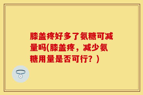 膝盖疼好多了氨糖可减量吗(膝盖疼，减少氨糖用量是否可行？)