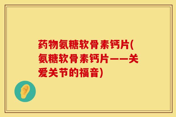 药物氨糖软骨素钙片(氨糖软骨素钙片——关爱关节的福音)