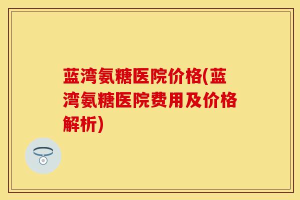 蓝湾氨糖医院价格(蓝湾氨糖医院费用及价格解析)
