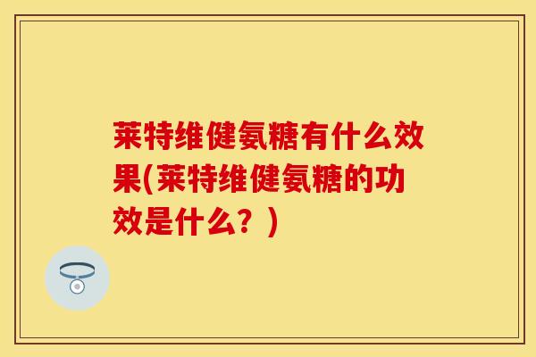 莱特维健氨糖有什么效果(莱特维健氨糖的功效是什么？)