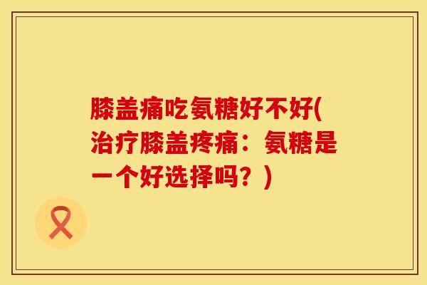 膝盖痛吃氨糖好不好(治疗膝盖疼痛：氨糖是一个好选择吗？)