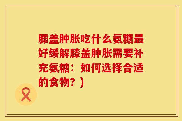 膝盖肿胀吃什么氨糖最好缓解膝盖肿胀需要补充氨糖：如何选择合适的食物？)