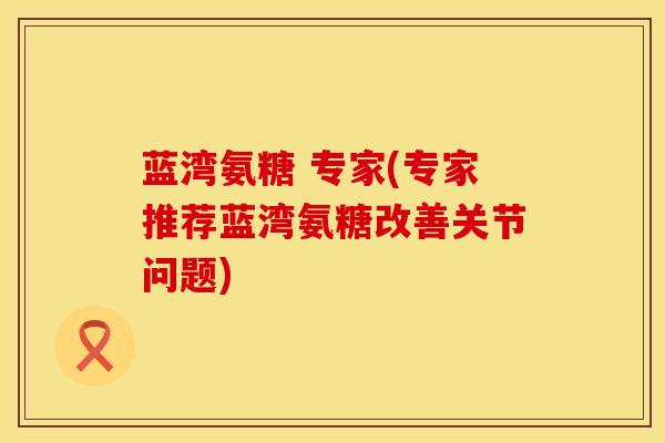 蓝湾氨糖 专家(专家推荐蓝湾氨糖改善关节问题)