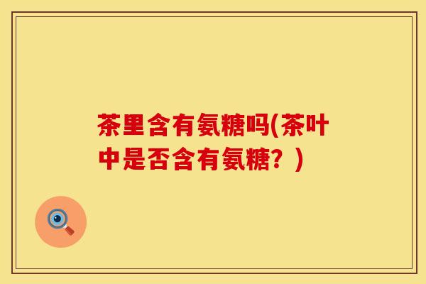 茶里含有氨糖吗(茶叶中是否含有氨糖?)