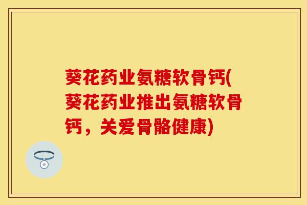 葵花药业氨糖软骨钙(葵花药业推出氨糖软骨钙，关爱骨骼健康)