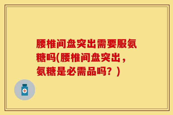 腰椎间盘突出需要服氨糖吗(腰椎间盘突出，氨糖是必需品吗？)