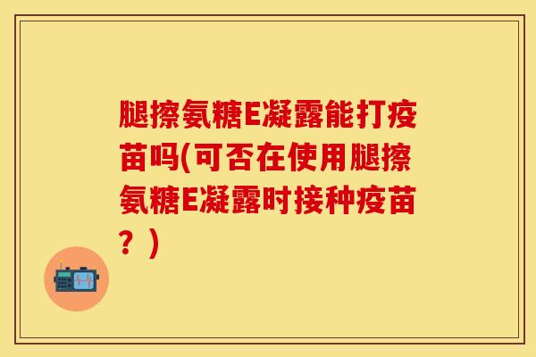 腿擦氨糖E凝露能打疫苗吗(可否在使用腿擦氨糖E凝露时接种疫苗？)