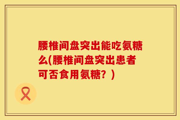 腰椎间盘突出能吃氨糖么(腰椎间盘突出患者可否食用氨糖？)