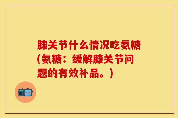 膝关节什么情况吃氨糖(氨糖：缓解膝关节问题的有效补品。)