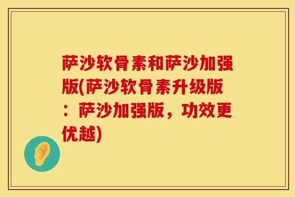 萨沙软骨素和萨沙加强版(萨沙软骨素升级版：萨沙加强版，功效更优越)