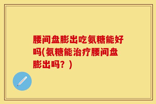 腰间盘膨出吃氨糖能好吗(氨糖能治疗腰间盘膨出吗？)