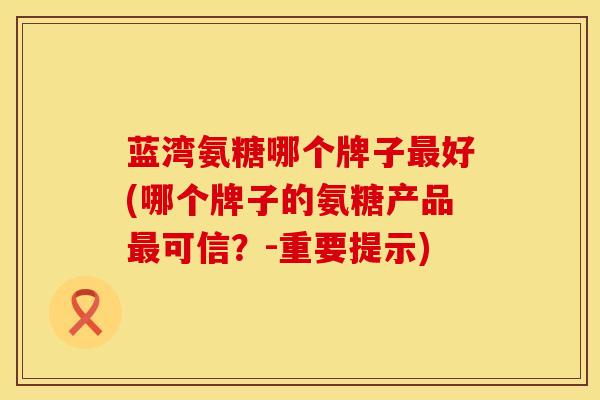 蓝湾氨糖哪个牌子最好(哪个牌子的氨糖产品最可信？-重要提示)