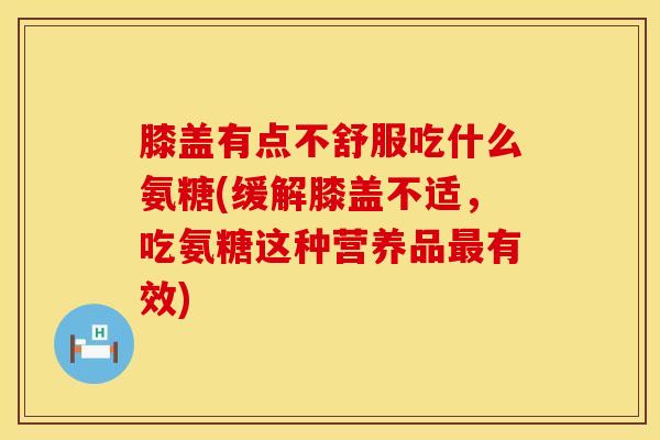 膝盖有点不舒服吃什么氨糖(缓解膝盖不适，吃氨糖这种营养品最有效)