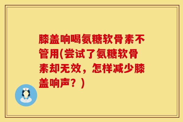 膝盖响喝氨糖软骨素不管用(尝试了氨糖软骨素却无效，怎样减少膝盖响声？)