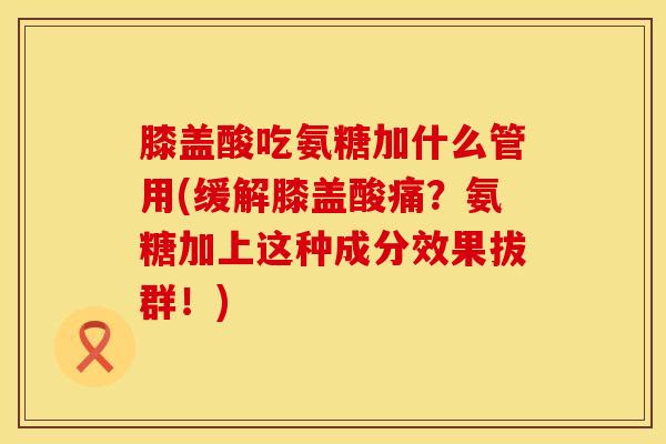 膝盖酸吃氨糖加什么管用(缓解膝盖酸痛？氨糖加上这种成分效果拔群！)