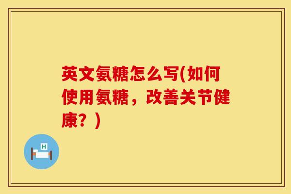 英文氨糖怎么写(如何使用氨糖，改善关节健康？)