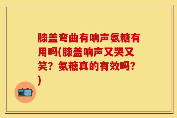 膝盖弯曲有响声氨糖有用吗(膝盖响声又哭又笑？氨糖真的有效吗？)