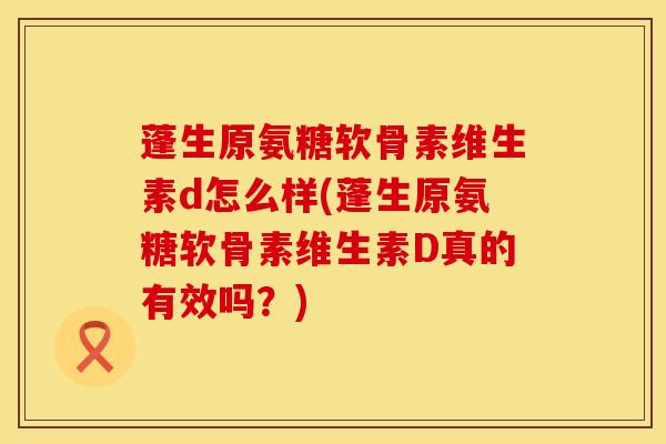 蓬生原氨糖软骨素维生素d怎么样(蓬生原氨糖软骨素维生素D真的有效吗？)