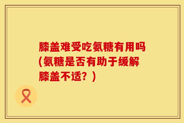 膝盖难受吃氨糖有用吗(氨糖是否有助于缓解膝盖不适？)