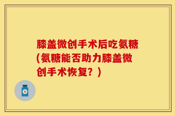 膝盖微创手术后吃氨糖(氨糖能否助力膝盖微创手术恢复？)