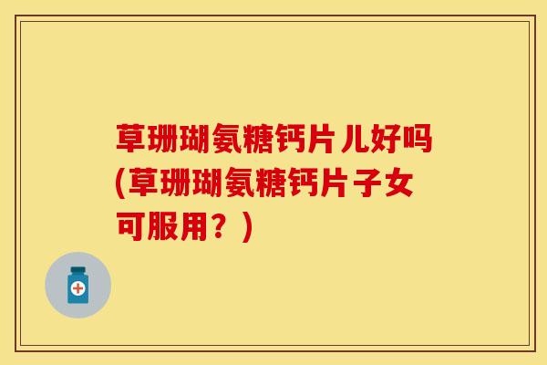 草珊瑚氨糖钙片儿好吗(草珊瑚氨糖钙片子女可服用？)
