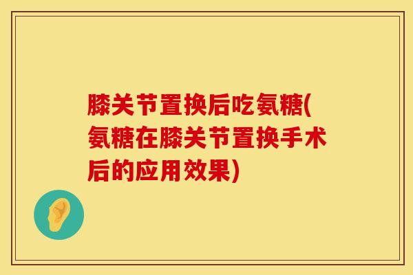 膝关节置换后吃氨糖(氨糖在膝关节置换手术后的应用效果)