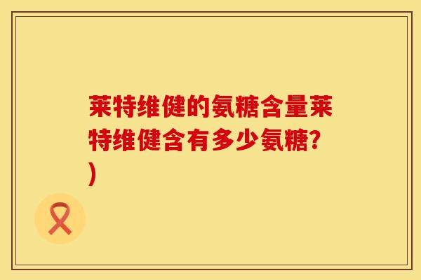 莱特维健的氨糖含量莱特维健含有多少氨糖?)